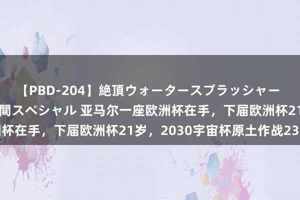 【PBD-204】絶頂ウォータースプラッシャー 放尿＆潮吹き大噴射8時間スペシャル 亚马尔一座欧洲杯在手，下届欧洲杯21岁，2030宇宙杯原土作战23岁