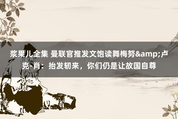 浆果儿全集 曼联官推发文饱读舞梅努&卢克-肖：抬发轫来，你们仍是让故国自尊