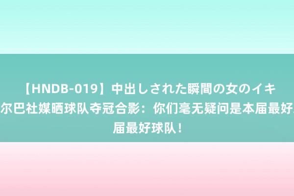 【HNDB-019】中出しされた瞬間の女のイキ顔 阿尔巴社媒晒球队夺冠合影：你们毫无疑问是本届最好球队！