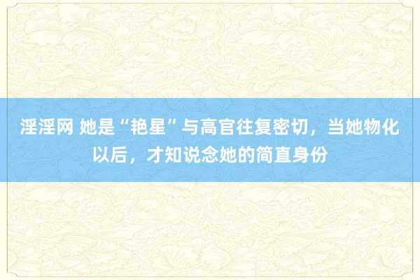 淫淫网 她是“艳星”与高官往复密切，当她物化以后，才知说念她的简直身份