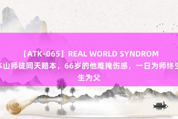 【ATK-065】REAL WORLD SYNDROME 赵本山师徒同天赔本，66岁的他难掩伤感，一日为师终生为父