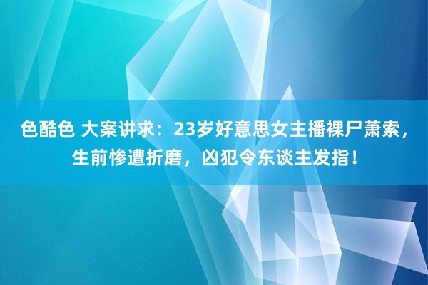 色酷色 大案讲求：23岁好意思女主播裸尸萧索，生前惨遭折磨，凶犯令东谈主发指！