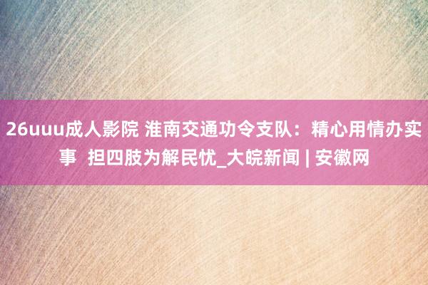 26uuu成人影院 淮南交通功令支队：精心用情办实事  担四肢为解民忧_大皖新闻 | 安徽网