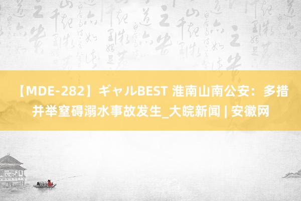 【MDE-282】ギャルBEST 淮南山南公安：多措并举窒碍溺水事故发生_大皖新闻 | 安徽网