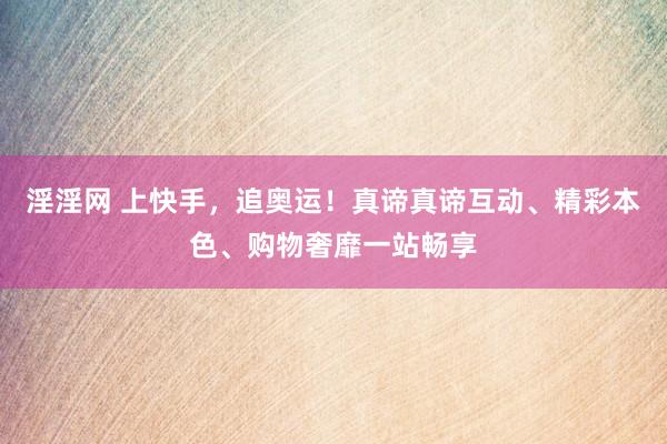 淫淫网 上快手，追奥运！真谛真谛互动、精彩本色、购物奢靡一站畅享