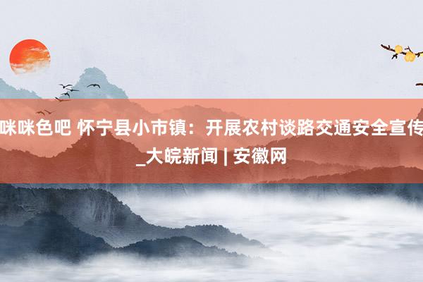 咪咪色吧 怀宁县小市镇：开展农村谈路交通安全宣传_大皖新闻 | 安徽网