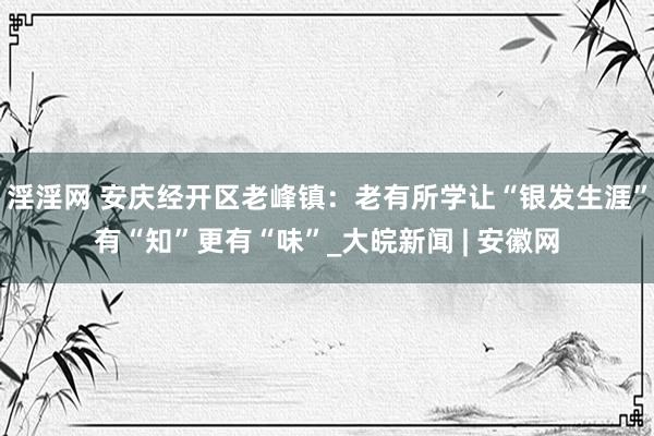 淫淫网 安庆经开区老峰镇：老有所学让“银发生涯”有“知”更有“味”_大皖新闻 | 安徽网