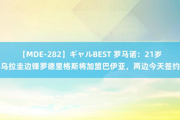 【MDE-282】ギャルBEST 罗马诺：21岁乌拉圭边锋罗德里格斯将加盟巴伊亚，两边今天签约