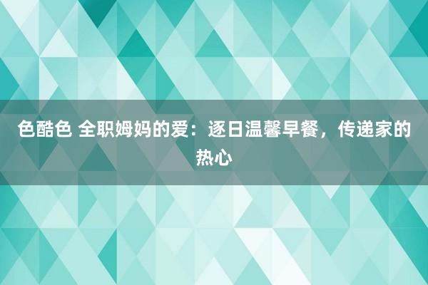 色酷色 全职姆妈的爱：逐日温馨早餐，传递家的热心