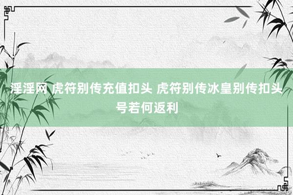 淫淫网 虎符别传充值扣头 虎符别传冰皇别传扣头号若何返利