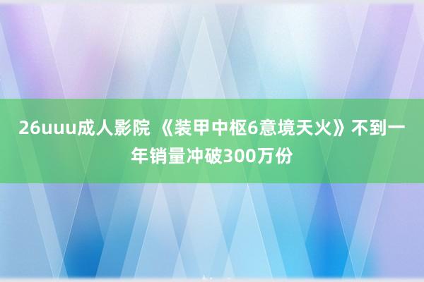 26uuu成人影院 《装甲中枢6意境天火》不到一年销量冲破300万份