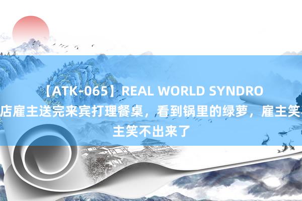 【ATK-065】REAL WORLD SYNDROME 暖锅店雇主送完来宾打理餐桌，看到锅里的绿萝，雇主笑不出来了