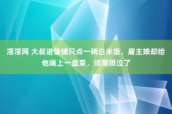 淫淫网 大叔进饭铺只点一碗白米饭，雇主娘却给他端上一盘菜，须眉陨泣了