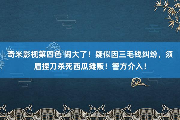 奇米影视第四色 闹大了！疑似因三毛钱纠纷，须眉捏刀杀死西瓜摊贩！警方介入！