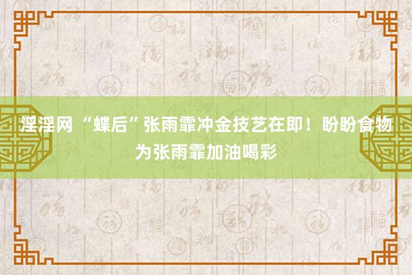 淫淫网 “蝶后”张雨霏冲金技艺在即！盼盼食物为张雨霏加油喝彩