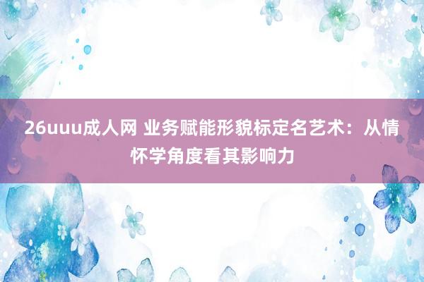 26uuu成人网 业务赋能形貌标定名艺术：从情怀学角度看其影响力