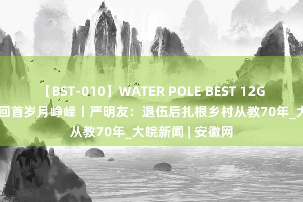 【BST-010】WATER POLE BEST 12GALs 8時間 老兵回首岁月峥嵘丨严明友：退伍后扎根乡村从教70年_大皖新闻 | 安徽网