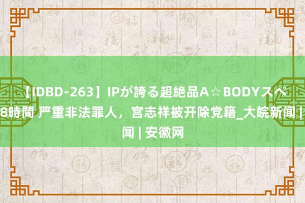 【IDBD-263】IPが誇る超絶品A☆BODYスペシャル8時間 严重非法罪人，宫志祥被开除党籍_大皖新闻 | 安徽网