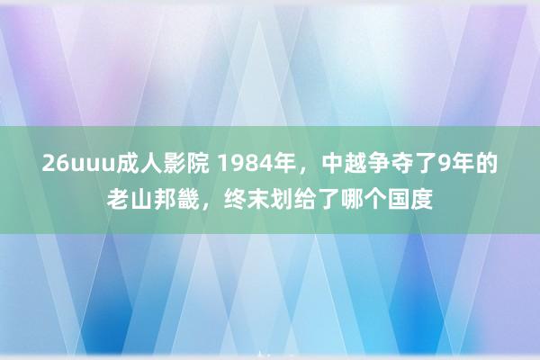 26uuu成人影院 1984年，中越争夺了9年的老山邦畿，终末划给了哪个国度