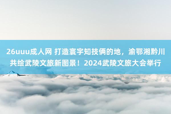 26uuu成人网 打造寰宇知技俩的地，渝鄂湘黔川共绘武陵文旅新图景！2024武陵文旅大会举行