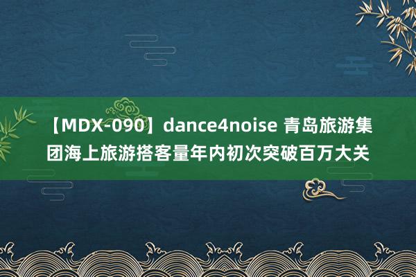 【MDX-090】dance4noise 青岛旅游集团海上旅游搭客量年内初次突破百万大关