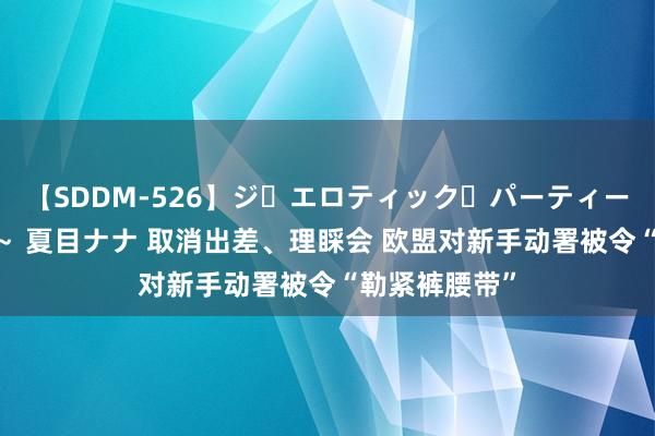 【SDDM-526】ジ・エロティック・パーティー ～悦楽の扉～ 夏目ナナ 取消出差、理睬会 欧盟对新手动署被令“勒紧裤腰带”