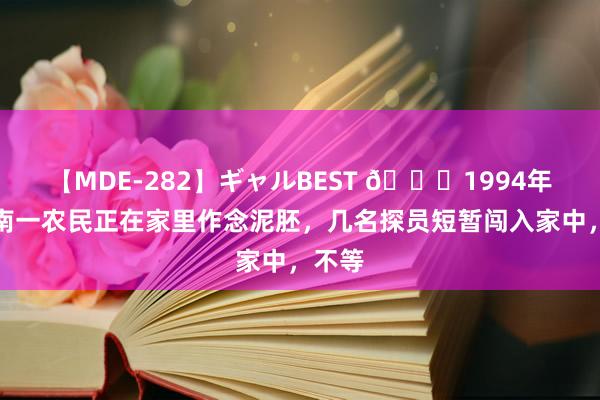 【MDE-282】ギャルBEST ?1994年，河南一农民正在家里作念泥胚，几名探员短暂闯入家中，不等