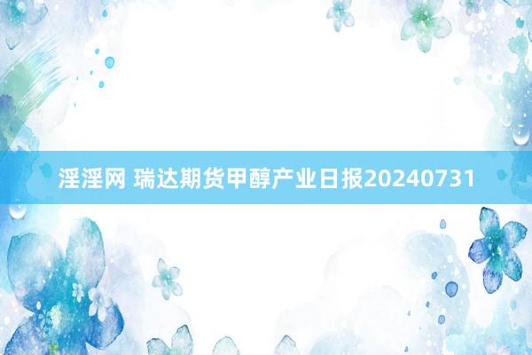 淫淫网 瑞达期货甲醇产业日报20240731