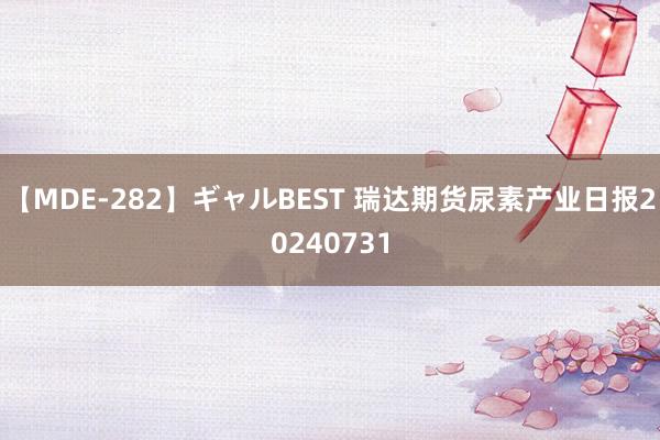 【MDE-282】ギャルBEST 瑞达期货尿素产业日报20240731