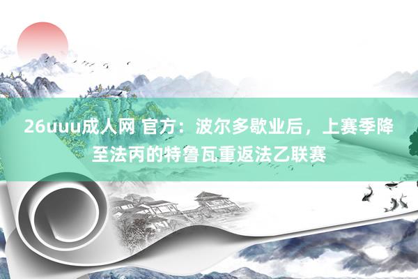 26uuu成人网 官方：波尔多歇业后，上赛季降至法丙的特鲁瓦重返法乙联赛