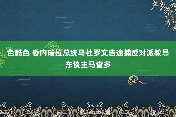 色酷色 委内瑞拉总统马杜罗文告逮捕反对派教导东谈主马查多