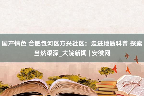 国产情色 合肥包河区方兴社区：走进地质科普 探索当然艰深_大皖新闻 | 安徽网