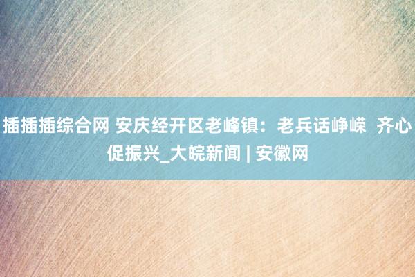 插插插综合网 安庆经开区老峰镇：老兵话峥嵘  齐心促振兴_大皖新闻 | 安徽网