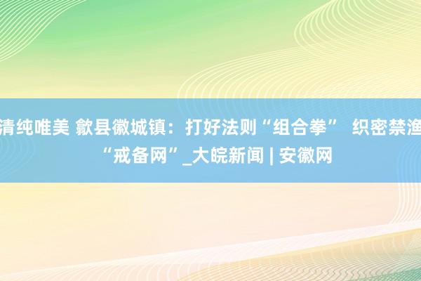 清纯唯美 歙县徽城镇：打好法则“组合拳”  织密禁渔  “戒备网”_大皖新闻 | 安徽网