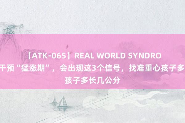 【ATK-065】REAL WORLD SYNDROME 孩子干预“猛涨期”，会出现这3个信号，找准重心孩子多长几公分