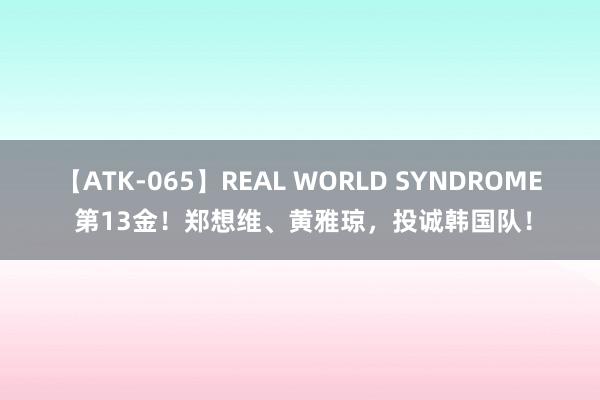 【ATK-065】REAL WORLD SYNDROME 第13金！郑想维、黄雅琼，投诚韩国队！