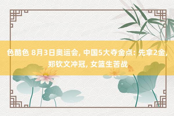 色酷色 8月3日奥运会， 中国5大夺金点: 先拿2金， 郑钦文冲冠， 女篮生苦战