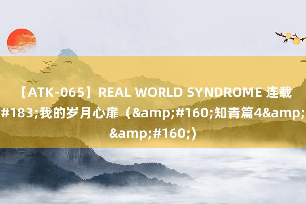 【ATK-065】REAL WORLD SYNDROME 连载&#183;我的岁月心扉（&#160;知青篇4&#160;)