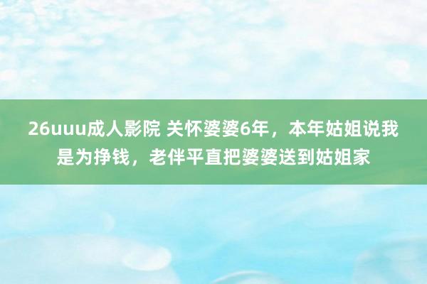 26uuu成人影院 关怀婆婆6年，本年姑姐说我是为挣钱，老伴平直把婆婆送到姑姐家