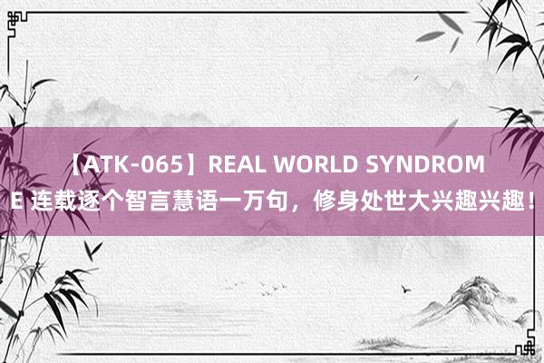 【ATK-065】REAL WORLD SYNDROME 连载逐个智言慧语一万句，修身处世大兴趣兴趣！