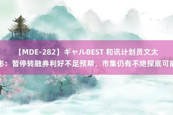 【MDE-282】ギャルBEST 和讯计划员文太彬：暂停转融券利好不足预期，市集仍有不绝探底可能