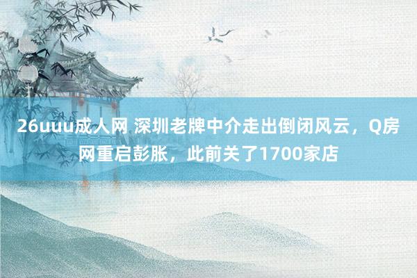 26uuu成人网 深圳老牌中介走出倒闭风云，Q房网重启彭胀，此前关了1700家店