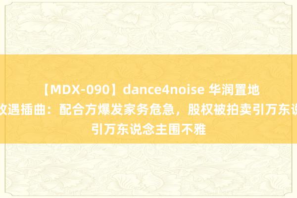 【MDX-090】dance4noise 华润置地深圳明星旧改遇插曲：配合方爆发家务危急，股权被拍卖引万东说念主围不雅