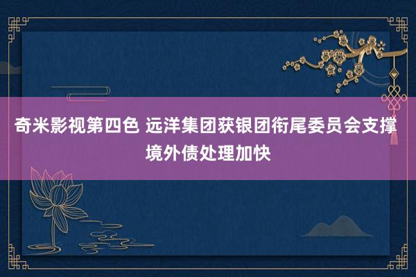 奇米影视第四色 远洋集团获银团衔尾委员会支撑 境外债处理加快