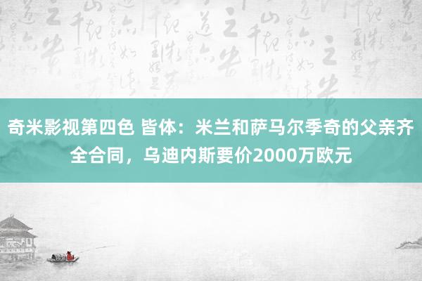 奇米影视第四色 皆体：米兰和萨马尔季奇的父亲齐全合同，乌迪内斯要价2000万欧元