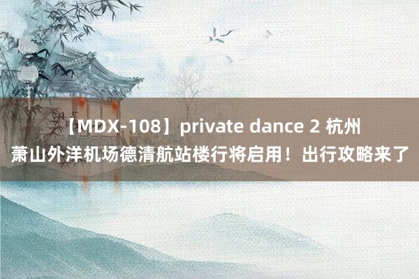 【MDX-108】private dance 2 杭州萧山外洋机场德清航站楼行将启用！出行攻略来了