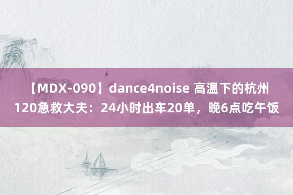 【MDX-090】dance4noise 高温下的杭州120急救大夫：24小时出车20单，晚6点吃午饭