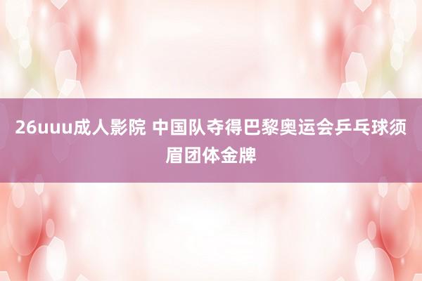 26uuu成人影院 中国队夺得巴黎奥运会乒乓球须眉团体金牌