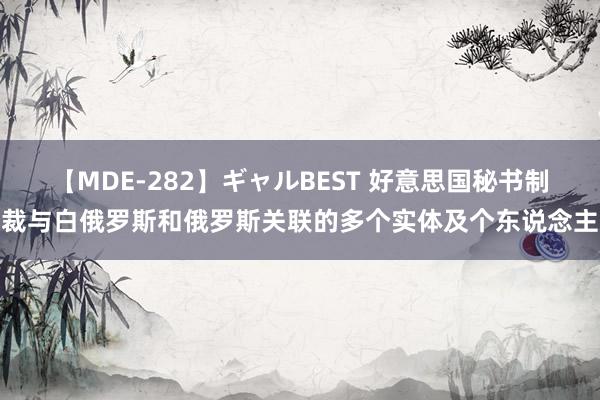 【MDE-282】ギャルBEST 好意思国秘书制裁与白俄罗斯和俄罗斯关联的多个实体及个东说念主