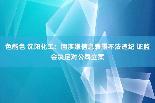 色酷色 沈阳化工：因涉嫌信息表露不法违纪 证监会决定对公司立案